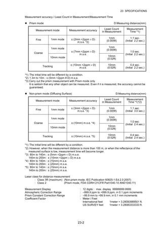 23-2
23 SPECIFICATIONS
Measurement accuracy / Least Count in Measurement/Measurement Time
Prism mode D:Measuring distance(mm)
*1) The initial time will be different by a condition.
*2) 1.3m to 10m : ± (5mm +2ppm ¥ D) m.s.e.
*3) Carry out the prism measurement with Prism mode only.
It is seldom that any other object can be measured. Even if it is measured, the accuracy cannot be
guaranteed.
Non-prism mode (Diffusing Surface) D:Measuring distance(mm)
*1) The initial time will be different by a condition.
*2) However, when the measurement distance is more than 100 m, or when the reflectance of the
measured surface is low, measurement time will become longer.
*3) 80m to 140m : ± (5mm +2ppm × D) m.s.e.
140m to 200m : ± (10mm +2ppm × D) m.s.e.
*4) 80m to 140m : ± (15mm) m.s.e.
140m to 200m : ± (20mm) m.s.e.
*5) 80m to 140m : ± (15mm) m.s.e.
140m to 200m : ± (20mm) m.s.e.
Laser class for distance measurement
: Class 3R (maximum) (Non-prism mode, IEC Publication 60825-1:Ed.2.0:2007)
: Class 2 (Prism mode, FDA CDRH 21CFR Part1040.10 AND1040.11)
Measurement Display : 12 digits : max. display 99999999.9999
Atmospheric Correction Range : –999.9 ppm to +999.9 ppm, in 0.1 ppm increments
Prism Constant Correction Range : –99.9 mm to +99.9 mm, in 0.1 mm increments
Coefficient Factor : Meter / Feet
International feet 1meter = 3.28083989501 ft.
US SURVEY feet 1meter = 3.28083333333 ft.
Measurement mode Measurement accuracy
Least Count
in Measurement
Measurement
Time *1)
Fine 1mm mode ± (2mm +2ppm × D)
m.s.e. *2)
1mm
(0.005ft)
1.1 sec.
(Initial 2.2 sec.)
Coarse
1mm mode
± (7mm +2ppm × D)
m.s.e.
1mm
(0.005ft)
1.0 sec.
(Initial 2.2 sec.)
10mm mode 10mm
(0.02ft)
Tracking
± (10mm +2ppm × D)
m.s.e.
10mm
(0.02ft)
0.4 sec.
(Initial 2.2 sec.)
Measurement mode Measurement accuracy
Least Count
in Measurement
Measurement
Time *1)*2)
Fine 1mm mode
± (3mm +2ppm × D)
m.s.e. *3)
1mm
(0.005ft)
1.1 sec.
(Initial 3.0 sec.)
Coarse
1mm mode
± (10mm) m.s.e. *4)
1mm
(0.005ft)
1.0 sec.
(Initial 2.4 sec.)
10mm mode
10mm
(0.02ft)
Tracking ± (10mm) m.s.e. *5) 10mm
(0.02ft)
0.4 sec.
(Initial 2.4 sec.)
 