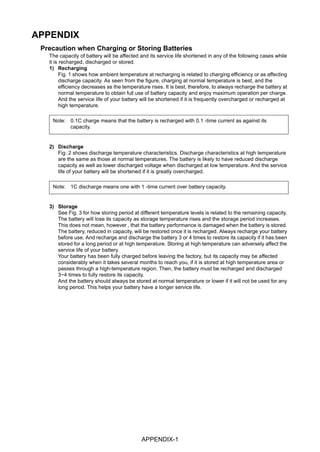 APPENDIX-1
APPENDIX
Precaution when Charging or Storing Batteries
The capacity of battery will be affected and its service life shortened in any of the following cases while
it is recharged, discharged or stored.
1) Recharging
Fig. 1 shows how ambient temperature at recharging is related to charging efficiency or as affecting
discharge capacity. As seen from the figure, charging at normal temperature is best, and the
efficiency decreases as the temperature rises. It is best, therefore, to always recharge the battery at
normal temperature to obtain full use of battery capacity and enjoy maximum operation per charge.
And the service life of your battery will be shortened if it is frequently overcharged or recharged at
high temperature.
2) Discharge
Fig. 2 shows discharge temperature characteristics. Discharge characteristics at high temperature
are the same as those at normal temperatures. The battery is likely to have reduced discharge
capacity as well as lower discharged voltage when discharged at low temperature. And the service
life of your battery will be shortened if it is greatly overcharged.
3) Storage
See Fig. 3 for how storing period at different temperature levels is related to the remaining capacity.
The battery will lose its capacity as storage temperature rises and the storage period increases.
This does not mean, however , that the battery performance is damaged when the battery is stored.
The battery, reduced in capacity, will be restored once it is recharged. Always recharge your battery
before use. And recharge and discharge the battery 3 or 4 times to restore its capacity if it has been
stored for a long period or at high temperature. Storing at high temperature can adversely affect the
service life of your battery.
Your battery has been fully charged before leaving the factory, but its capacity may be affected
considerably when it takes several months to reach you, if it is stored at high temperature area or
passes through a high-temperature region. Then, the battery must be recharged and discharged
3~4 times to fully restore its capacity.
And the battery should always be stored at normal temperature or lower if it will not be used for any
long period. This helps your battery have a longer service life.
Note: 0.1C charge means that the battery is recharged with 0.1 -time current as against its
capacity.
Note: 1C discharge means one with 1 -time current over battery capacity.
 