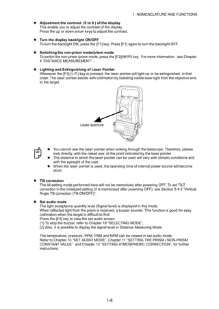1-8
1 NOMENCLATURE AND FUNCTIONS
Adjustment the contrast (0 to 9 ) of the display
This enable you to adjust the contrast of the display.
Press the up or down arrow keys to adjust the contrast.
Turn the display backlight ON/OFF
To turn the backlight ON, press the [F1] key. Press [F1] again to turn the backlight OFF.
Switching the non-prism mode/prism mode
To switch the non-prism /prism mode, press the [F2](NP/P) key. For more information, see Chapter
4 “DISTANCE MEASUREMENT” .
Lighting and Extinguishing of Laser Pointer
Whenever the [F3] (L.P.) key is pressed, the laser pointer will light up or be extinguished, in that
order. The laser pointer assists with collimation by radiating visible laser light from the objective lens
to the target.
Tilt correction
The tilt setting mode performed here will not be memorized after powering OFF. To set TILT
correction in the initialized setting (it is memorized after powering OFF), see Section 6.4.3 “Vertical
Angle Tilt correction (Tilt ON/OFF)”.
Set audio mode
The light acceptance quantity level (Signal level) is displayed in this mode.
When reflected light from the prism is received, a buzzer sounds. This function is good for easy
collimation when the target is difficult to find.
Press the [F4] key to view the set audio screen.
(1) To stop the buzzer, refer to Chapter 16 “SELECTING MODE”.
(2) Also, it is possible to display the signal level in Distance Measuring Mode.
The temperature, pressure, PPM, PSM and NPM can be viewed in set audio mode.
Refer to Chapter 10 “SET AUDIO MODE”, Chapter 11 “SETTING THE PRISM / NON-PRISM
CONSTANT VALUE” and Chapter 12 “SETTING ATMOSPHERIC CORRECTION”, for further
instructions.
You cannot see the laser pointer when looking through the telescope. Therefore, please
look directly, with the naked eye, at the point indicated by the laser pointer.
The distance to which the laser pointer can be used will vary with climatic conditions and
with the eyesight of the user.
When the laser pointer is used, the operating time of internal power source will become
short.
Laser aperture
 