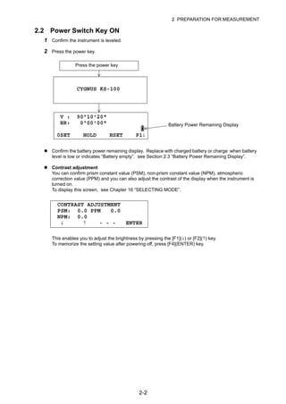 2-2
2 PREPARATION FOR MEASUREMENT
2.2 Power Switch Key ON
1 Confirm the instrument is leveled.
2 Press the power key.
Confirm the battery power remaining display. Replace with charged battery or charge when battery
level is low or indicates “Battery empty”. see Section 2.3 “Battery Power Remaining Display”.
Contrast adjustment
You can confirm prism constant value (PSM), non-prism constant value (NPM), atmospheric
correction value (PPM) and you can also adjust the contrast of the display when the instrument is
turned on.
To display this screen, see Chapter 16 “SELECTING MODE”.
This enables you to adjust the brightness by pressing the [F1](↓) or [F2](↑) key.
To memorize the setting value after powering off, press [F4](ENTER) key.
Press the power key
CYGNUS KS-100
V : 90°10'20"
HR: 0°00'00"
0SET HOLD HSET P1↓
Battery Power Remaining Display
CONTRAST ADJUSTMENT
PSM: 0.0 PPM 0.0
NPM: 0.0
↓ ↑ - - - ENTER
 