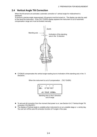 2-4
2 PREPARATION FOR MEASUREMENT
2.4 Vertical Angle Tilt Correction
When the tilt sensors are activated, automatic correction of vertical angle for mislevelment is
displayed.
To ensure a precise angle measurement, tilt sensors must be turned on. The display can also be used
to fine level the instrument. If the (TILT OVER) display appears the instrument is out of automatic
compensation range and must be leveled manually.
CYGNUS compensates the vertical angle reading due to inclination of the standing axis in the X
directions .
To set auto tilt correction from the moment that power is on, see Section 6.4.3 “Vertical Angle Tilt
correction (Tilt ON/OFF)”.
The display of Vertical angle is unstable when instrument is on an unstable stage or a windy day.
You can turn off the auto tilt correction function of V angle in this case.
Zenith
Standing axis
Inclination of the standing
axis in the X direction
V : ° ' "
HR: 0°00'00"
<X TILT OVER>
When the instrument is out of compensation. (TILT OVER)
Standing Axis in the X direction
out of range
 