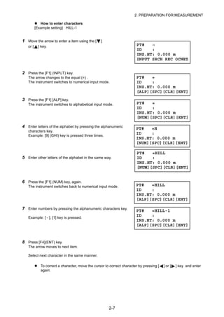 2-7
2 PREPARATION FOR MEASUREMENT
How to enter characters
[Example setting] HILL-1
To correct a character, move the cursor to correct character by pressing [ ] or [ ] key and enter
again.
1 Move the arrow to enter a item using the [ ]
or [ ] key.
2 Press the [F1] (INPUT) key.
The arrow changes to the equal (=) .
The instrument switches to numerical input mode.
3 Press the [F1] [ALP] key.
The instrument switches to alphabetical input mode.
4 Enter letters of the alphabet by pressing the alphanumeric
characters key.
Example: [9] (GHI) key is pressed three times.
5 Enter other letters of the alphabet in the same way.
6 Press the [F1] (NUM) key, again.
The instrument switches back to numerical input mode.
7 Enter numbers by pressing the alphanumeric characters key.
Example: [ - ], [1] key is pressed.
8 Press [F4](ENT) key.
The arrow moves to next item.
Select next character in the same manner.
PT# →
ID :
INS.HT: 0.000 m
INPUT SRCH REC OCNEZ
PT# =
ID :
INS.HT: 0.000 m
[ALP][SPC][CLR][ENT]
PT# =
ID :
INS.HT: 0.000 m
[NUM][SPC][CLR][ENT]
PT# =H
ID :
INS.HT: 0.000 m
[NUM][SPC][CLR][ENT]
PT# =HILL
ID :
INS.HT: 0.000 m
[NUM][SPC][CLR][ENT]
PT# =HILL
ID :
INS.HT: 0.000 m
[ALP][SPC][CLR][ENT]
PT# =HILL-1
ID :
INS.HT: 0.000 m
[ALP][SPC][CLR][ENT]
 