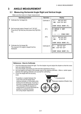 3-1
3 ANGLE MEASUREMENT
3 ANGLE MEASUREMENT
3.1 Measuring Horizontal Angle Right and Vertical Angle
Make sure the mode is in Angle measurement.
Operating procedure Operation Display
1 Collimate the 1st target (A). Collimate A
2 Set horizontal angle of target A at 0° 00' 00".
Press the [F1](0 set) key and press the [F3](YES)
key.
[F1]
[F3]
3 Collimate the 2nd target (B).
The required V/H angle to target B will be
displayed.
Collimate B
Reference : How to Collimate
1 Point the telescope toward the light. Turn the diopter ring and adjust the diopter so that the cross
hairs are clearly observed.
(Turn the diopter ring toward you first and then backward to focus.)
2 Aim the target at the peak of the triangle mark of the sighting collimator. Allow a certain space
between the sighting collimator and yourself for collimating.
3 Focus the target with the focusing
knob.
*If parallax is created between the
cross hairs and the target when
viewing vertically or horizontally while
looking into the telescope, focusing is
incorrect or diopter adjustment is poor.
This adversely affects precision in
measurement or survey Eliminate the
parallax by carefully focusing
and using diopter adjustment.
V : 90°10'20"
HR: 120°30'40"
0SET HOLD HSET P1↓
H ANGLE 0 SET
> OK?
--- --- [YES][NO]
V : 90°10'20"
HR: 0°00'00"
0SET HOLD HSET P1↓
V : 98°36'20"
HR: 160°40'20"
0SET HOLD HSET P1↓
Focusing knob
Telescope eyepiece (Diopter ring)
∞
∞
∞
∞
 