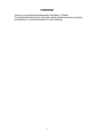 1
FOREWORD
Thank you for purchasing the Reflectorless Total Station, CYGNUS.
For the best performance of the instruments, please carefully read these instructions
and keep them in a convenient location for future reference.
 