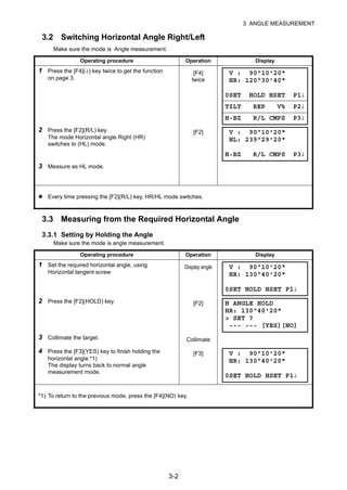 3-2
3 ANGLE MEASUREMENT
3.2 Switching Horizontal Angle Right/Left
Make sure the mode is Angle measurement.
3.3 Measuring from the Required Horizontal Angle
3.3.1 Setting by Holding the Angle
Make sure the mode is angle measurement.
Operating procedure Operation Display
1 Press the [F4](↓) key twice to get the function
on page 3.
[F4]
twice
2 Press the [F2](R/L) key.
The mode Horizontal angle Right (HR)
switches to (HL) mode.
[F2]
3 Measure as HL mode.
Every time pressing the [F2](R/L) key, HR/HL mode switches.
Operating procedure Operation Display
1 Set the required horizontal angle, using
Horizontal tangent screw
Display angle
2 Press the [F2](HOLD) key. [F2]
3 Collimate the target. Collimate
4 Press the [F3](YES) key to finish holding the
horizontal angle.*1)
The display turns back to normal angle
measurement mode.
[F3]
*1) To return to the previous mode, press the [F4](NO) key.
V : 90°10'20"
HR: 120°30'40"
0SET HOLD HSET P1↓
TILT REP V% P2↓
H-BZ R/L CMPS P3↓
V : 90°10'20"
HL: 239°29'20"
H-BZ R/L CMPS P3↓
V : 90°10'20"
HR: 130°40'20"
0SET HOLD HSET P1↓
H ANGLE HOLD
HR: 130°40'20"
> SET ?
--- --- [YES][NO]
V : 90°10'20"
HR: 130°40'20"
0SET HOLD HSET P1↓
 