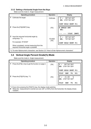 3-3
3 ANGLE MEASUREMENT
3.3.2 Setting a Horizontal Angle from the Keys
Make sure the mode is Angle measurement.
3.4 Vertical Angle Percent Grade(%) Mode
Make sure the mode is Angle measurement.
Operating procedure Operation Display
1 Collimate the target. Collimate
2 Press the [F3](HSET) key. [F3]
3 Input the required horizontal angle by
using keys. *1)
For example :70°40'20"
When completed, normal measuring from the
required Horizontal angle is possible.
70.4020
[F4]
*1) To enter Alphanumeric characters, see Section 2.5 “How to Enter Alphanumeric characters”.
Operating procedure Operation Display
1 Press the [F4](↓) key to get the function on page 2. [F4]
2 Press the [F3](V%) key. *1) [F3]
*1) Every time pressing the [F3](V%) key, the display mode switches.
When the measurement is carried out over ±45° (±100%) from the horizontal, the display shows
<OVER>.
V : 90°10'20"
HR: 170°30'20"
0SET HOLD HSET P1↓
H ANGLE SET
HR=
--- --- [CLR] [ENT]
V : 90°10'20"
HR: 70°40'20"
0SET HOLD HSET P1↓
V : 90°10'20"
HR: 170°30'20"
0SET HOLD HSET P1↓
TILT REP V% P2↓
V : -0.30 %
HR: 170°30'20"
TILT REP V% P2↓
 