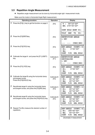3-4
3 ANGLE MEASUREMENT
3.5 Repetition Angle Measurement
Repetition angle measurement can be done by horizontal angle right measurement mode.
Make sure the mode is Horizontal Angle Right measurement.
Operating procedure Operation Display
1 Press the [F4](↓) key to get the function on page 2. [F4]
2 Press the [F2](REP)key. [F2]
3 Press the [F3](YES) key. [F3]
4 Collimate the target A and press the [F1] (0SET)
key.
Collimate A
[F1]
5 Press the [F3] (YES) key. [F3]
6 Collimate the target B using the horizontal clamp
and tangent screw.
Press the [F4](HOLD) key.
Collimate B
[F4]
7 Recollimate target A using the horizontal clamp
and tangent screw, and press the [F3](REL)key.
Collimate A
[F3]
8 Recollimate target B using the horizontal clamp
and tangent screw, and press the [F4](HOLD) key.
Collimate B
[F4]
9 Repeat 7 to 8 to measure the desired number of
repetitions.
[Example] 4 measurement
V : 90°10'20"
HR: 170°30'20"
0SET HOLD HSET P1↓
TILT REP V% P2↓
REPETITION ANGLE
> OK?
--- --- [YES][NO]
REP-ANGLE COUNT[ 0]
Ht: 0°00'00"
Hm:
0SET V/H REL HOLD
REPETITION ANGLE
INITIALIZE
> OK?
--- --- [YES][NO]
REP-ANGLE COUNT[ 0]
Ht: 0°00'00"
Hm:
0SET V/H REL HOLD
REP-ANGLE COUNT[ 1]
Ht: 45°10'00"
Hm: 45°10'00"
0SET V/H REL HOLD
REP-ANGLE COUNT[ 1]
Ht: 45°10'00"
Hm: 45°10'00"
0SET V/H REL HOLD
REP-ANGLE COUNT[ 2]
Ht: 90°20'00"
Hm: 45°10'00"
0SET V/H REL HOLD
REP-ANGLE COUNT[ 4]
Ht: 180°40'00"
Hm: 45°10'00"
0SET V/H REL HOLD
 