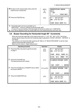3-5
3 ANGLE MEASUREMENT
3.6 Buzzer Sounding for Horizontal Angle 90° Increments
When the horizontal angle falls in the range of less than ± 1° of 0°, 90°, 180° or 270°, the buzzer
sounds. Buzzer stops only when the horizontal angle is adjusted to 0°00’00”, 90°00’00” , 180°00’00” or
270°00’00”.
This setting is not memorized after powering off. Refer to 16 “SELECTING MODE” to set the initial
setting (memorized after powering off).
Make sure the mode is Angle measurement.
10 To return to the normal angle mode, press the
[F2](V/H) key or [ESC] key.
[ESC]
or
[F2]
11 Press the [F3](YES) key. [F3]
Horizontal angle can be accumulated up to
(3600°00'00" – minimum reading) (horizontal angle right).
In case of 5 second reading, horizontal angle can be accumulated up to +3599°59'55".
Error will be displayed when the results differ from first measurement by more than ±30".
Operating procedure Operation Display
1 Press the [F4](↓) key twice to get the function
on page 3.
[F4]
twice
2 Press the [F1](H-BZ) key.
The data previously set is shown.
[F1]
3 Press the [F1](ON) key or [F2](OFF) key to select
the buzzer ON/OFF.
[F1] or [F2]
4 Press the [F4](ENTER) key. [F4]
REPETITION ANGLE
Exit
> OK?
--- --- [YES][NO]
V : 90°10'20"
HR: 170°30'20"
0SET HOLD HSET P1↓
V : 90°10'20"
HR: 170°30'20"
0SET HOLD HSET P1↓
H-BZ R/L CMPS P3↓
H-ANGLE BUZZER [OFF]
[ON] [OFF] --- ENTER
H-ANGLE BUZZER [ON]
[ON] [OFF] --- ENTER
V : 90°10'20"
HR: 170°30'20"
0SET HOLD HSET P1↓
 