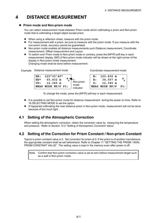 4-1
4 DISTANCE MEASUREMENT
4 DISTANCE MEASUREMENT
Prism mode and Non-prism mode
You can select measurement mode between Prism mode which collimating a prism and Non-prism
mode that is collimating a target object except prism.
When using a reflection sheet, measure with the prism mode.
For measurement with a prism, be sure to measure with the prism mode. If you measure with the
non-prism mode, accuracy cannot be guaranteed.
Non-prism mode enables all distance measurements such Distance measurement, Coordinate
measurement, Offset measurement and Layout.
To switch over Prism mode to Non-prism mode or contrary, press the [NP/P] soft key in each
measurement display. [NP] of Non-prism mode indicator will be shown at the right corner of the
display in Non-prism mode measurement.
Changing mode shall be done before measurement.
It is possible to set Non-prism mode for distance measurement during the power on time. Refer to
16.SELECTING MODE to set the option.
If happened collimating the near distance prism in Non-prism mode, measurement will not be done
because of too much light.
4.1 Setting of the Atmospheric Correction
When setting the atmospheric correction, obtain the correction value by measuring the temperature
and pressure. Refer to Section 12.2 “Setting of Atmospheric Correction Value”.
4.2 Setting of the Correction for Prism Constant / Non-prism Constant
Topcon’s prism constant value is 0. Set correction for prism at 0. If the prism is of another manufacture,
the appropriate constant shall be set beforehand. Refer to Chapter 11 “SETTING THE PRISM / NON-
PRISM CONSTANT VALUE”. The setting value is kept in the memory even after power is off.
Note: Confirm that Non-prism correction value is set at zero before measurement target such
as a wall in Non-prism mode.
Example
HR: 120°30'40"
HD* 65.432 m N
P
VD: 12.345 m
MEAS MODE NP/P P1↓
N: 120.456 m
E: 34.567 m N
P
Z: 12.345 m
MEAS MODE NP/P P1↓
Distance measurement mode Coordinate measurement mode
Non-prism
mode
indicator
To change the mode, press the [NP/P] soft key in each measurement.
 
