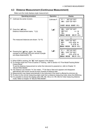 4-2
4 DISTANCE MEASUREMENT
4.3 Distance Measurement (Continuous Measurement)
Make sure the mode displays angle measurement.
Operating procedure Operation Display
1 Collimate the center of prism. Collimate P
2 Press the [ ] key.
Distance measurement starts. *1),2)
[ ]
The measured distances are shown. *3)~*5)
Pressing the [ ] key again, the display
changes to horizontal (HR) and vertical (V)angle
and slope distance(SD). *6)
[ ]
*1) When EDM is working, the "
*" mark appears in the display.
*2) To change mode from Fine to Coarse or Tracking, refer to section 4.5 “Fine Mode/Tracking Mode/
Coarse Mode”.
To set the distance measurement on when the instrument is powered on, refer to Chapter 16
“SELECTING MODE”.
*3) The distance unit indicator "m" (for meter) , "f" (for feet or feet inch) appears and disappears
alternatively with buzzer sounds at every renewal of distance data.
*4) Measurement may repeat automatically in the instrument if the result is affected by shimmer etc.
*5) To return to the normal measuring angle mode from a distance measuring mode, press the [ANG] key.
*6) It is possible to choose the display order (HR, HD, VD) or (V, HR, SD) for initial measuring distance
mode. Refer to Chapter 16 “SELECTING MODE”.
V : 90°10'20"
HR: 120°30'40"
0SET HOLD HSET P1↓
HR: 120°30'40"
HD*[r] << m
VD: m
MEAS MODE NP/P P1↓
HR: 120°30'40"
HD* 123.456 m
VD: 5.678 m
MEAS MODE NP/P P1↓
V : 90°10'20"
HR: 120°30'40"
SD* 131.678 m
MEAS MODE NP/P P1↓
 