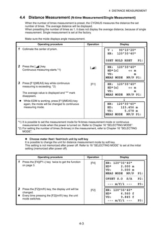 4-3
4 DISTANCE MEASUREMENT
4.4 Distance Measurement (N-time Measurement/Single Measurement)
When the number of times measurement is preset, the CYGNUS measures the distance the set
number of times. The average distance will be displayed.
When presetting the number of times as 1, it does not display the average distance, because of single
measurement. Single measurement is set at the factory.
Make sure the mode displays angle measurement.
Choose meter /feet / feet+inch unit by soft key
It is possible to change the unit for distance measurement mode by soft key.
This setting is not memorized after power off. Refer to 16 “SELECTING MODE” to set at the initial
setting (memorized after power off).
Operating procedure Operation Display
1 Collimate the center of prism.
2 Press the [ ] key.
Continuous measuring starts.*1)
[ ]
3 Press [F1](MEAS) key while continuous
measuring is exceeding. *2)
The average value is displayed and "*" mark
disappears.
[F1]
While EDM is working, press [F1](MEAS) key
again, the mode will be changed to continuous
measuring mode.
*1) It is possible to set the measurement mode for N-times measurement mode or continuous
measurement mode when the power is turned on. Refer to Chapter 16 “SELECTING MODE”.
*2) For setting the number of times (N-times) in the measurement, refer to Chapter 16 “SELECTING
MODE”.
Operating procedure Operation Display
1 Press the [F4](P1↓) key twice to get the function
on page 3.
[F4]
2 Press the [F2](m/f/i) key, the display unit will be
changed.
Every time pressing the [F2](m/f/i) key, the unit
mode switches.
[F2]
V : 90°10'20"
HR: 120°30'40"
0SET HOLD HSET P1↓
HR: 120°30'40"
HD*[r] << m
VD: m
MEAS MODE NP/P P1↓
HR: 120°30'40"
HD*[n] << m
VD: m
MEAS MODE NP/P P1↓
HR: 120°30'40"
HD: 123.456 m
VD: 5.678 m
MEAS MODE NP/P P1↓
HR: 120°30'40"
HD* 2.000 m
VD: 3.000 m
MEAS MODE NP/P P1↓
OFSET S.O S/A P2↓
--- m/f/i --- P3↓
HR: 120°30'40"
HD* 6.560 f
VD: 9.845 f
--- m/f/i --- P3↓
 