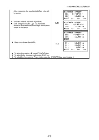 4-10
4 DISTANCE MEASUREMENT
After measuring, the result added offset value will
be shown.
7 Show the relative elevation of point P0.
Each time pressing the [ ] key, horizontal
distance, relative elevation and slope distance are
shown in sequence.
[ ]
Show coordinate of point P0.
[ ]
To return to procedure 4, press [F1](NEXT) key.
To return to the previous mode, press [ESC] key.
To select the Non-prism or Prism mode, press the [F3](NP/P) key after the step 4.
DISTANCE OFFSET
HR: 80°30'40"
HD* 10.000 m
NEXT --- --- ---
DISTANCE OFFSET
HR: 80°30'40"
VD: 11.789 m
NEXT --- --- ---
DISTANCE OFFSET
HR: 80°30'40"
SD: 11.789 m
NEXT --- --- ---
N : 12.345 m
E : 23.345 m
Z : 1.345 m
NEXT --- --- ---
 