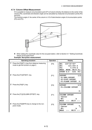 4-13
4 DISTANCE MEASUREMENT
4.7.4 Column Offset Measurement
If it is possible to measure circumscription point (P1) of column directly, the distance to the center of the
column (P0), coordinate and direction angle can be calculated by measured circumscription points (P2)
and (P3).
The direction angle of the center of the column is 1/2 of total direction angle of circumscription points
(P2) and (P3).
When setting the coordinate value for the occupied station, refer to Section 5.1 “Setting Coordinate
Values of Occupied Point”.
Example: Non-prism measurement
Operating procedure Operation Display
1 Press the [F4](P1↓) key from distance measuring
mode to get the function on page 2.
[F4]
2 Press the [F1](OFSET) key. [F1]
3 Press the [F4](P↓) key. [F4]
4 Press the [F1](COLUMN OFFSET) key. [F1]
5 Press the [F3](NP/P) key to change to the non-
prism mode.
[F3]
PP
P
2
3P
HR: 120°30'40"
HD: 123.456 m
VD: 5.678 m
MEAS MODE NP/P P1↓
OFSET S.O S/A P2↓
OFFSET 1/2
F1:ANG.OFFSET
F2:DIST.OFFSET
F3:PLANE OFFSET P↓
OFFSET 2/2
F1:COLUMN OFFSET
P↓
COLUMN OFFSET
Center
HD: m
MEAS --- NP/P ---
COLUMN OFFSET
Center N
P
HD: m
MEAS --- NP/P ---
 