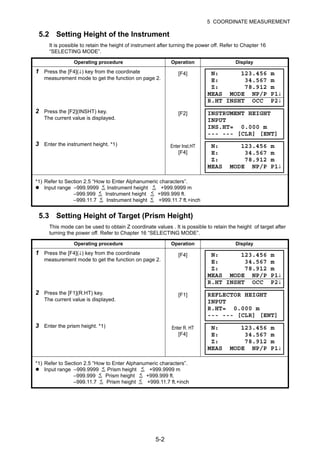 5-2
5 COORDINATE MEASUREMENT
5.2 Setting Height of the Instrument
It is possible to retain the height of instrument after turning the power off. Refer to Chapter 16
“SELECTING MODE”.
5.3 Setting Height of Target (Prism Height)
This mode can be used to obtain Z coordinate values . It is possible to retain the height of target after
turning the power off. Refer to Chapter 16 “SELECTING MODE”.
Operating procedure Operation Display
1 Press the [F4](↓) key from the coordinate
measurement mode to get the function on page 2.
[F4]
2 Press the [F2](INSHT) key.
The current value is displayed.
[F2]
3 Enter the instrument height. *1) Enter Inst.HT
[F4]
*1) Refer to Section 2.5 “How to Enter Alphanumeric characters”.
Input range –999.9999 Instrument height +999.9999 m
–999.999 Instrument height +999.999 ft.
–999.11.7 Instrument height +999.11.7 ft.+inch
Operating procedure Operation Display
1 Press the [F4](↓) key from the coordinate
measurement mode to get the function on page 2.
[F4]
2 Press the [F1](R.HT) key.
The current value is displayed.
[F1]
3 Enter the prism height. *1) Enter R. HT
[F4]
*1) Refer to Section 2.5 “How to Enter Alphanumeric characters”.
Input range –999.9999 Prism height +999.9999 m
–999.999 Prism height +999.999 ft.
–999.11.7 Prism height +999.11.7 ft.+inch
N: 123.456 m
E: 34.567 m
Z: 78.912 m
MEAS MODE NP/P P1↓
R.HT INSHT OCC P2↓
INSTRUMENT HEIGHT
INPUT
INS.HT= 0.000 m
--- --- [CLR] [ENT]
N: 123.456 m
E: 34.567 m
Z: 78.912 m
MEAS MODE NP/P P1↓
< <
< <
< <
N: 123.456 m
E: 34.567 m
Z: 78.912 m
MEAS MODE NP/P P1↓
R.HT INSHT OCC P2↓
REFLECTOR HEIGHT
INPUT
R.HT= 0.000 m
--- --- [CLR] [ENT]
N: 123.456 m
E: 34.567 m
Z: 78.912 m
MEAS MODE NP/P P1↓
< <
< <
< <
 
