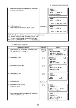 6-3
6 SPECIAL MODE (Menu Mode)
2) Without prism height input
Horizontal distance (HD) between the instrument
and prism will be shown.
8 Collimate target K.
Vertical distance (VD) will be shown. *2),3)
Collimate K
*1) Refer to Section 2.5 “How to Enter Alphanumeric characters”.
*2) To return to procedure 5, press the [F2](R.HT) key.
To return to procedure 6, press the [F3](HD) key.
*3) To return to PROGRAMS Menu, press the [ESC] key.
Operating procedure Operation Display
1 After pressing the [MENU] key, press the [F4](P↓)
key to get the menu on page 2.
[MENU]
[F4]
2 Press the [F1] key. [F1]
3 Press the [F1](REM) key. [F1]
4 Press the [F2] key. [F2]
5 Collimate prism. Collimate P
6 Press the [F1](MEAS) key.
Measuring starts.
[F1]
Horizontal distance (HD) between the instrument
and prism will be shown.
REM-1
<STEP-2>
HD* 123.456 m
>Measuring...
REM-1
VD: 1.500 m
––– R.HT HD –––
REM-1
VD: 10.456 m
––– R.HT HD –––
MENU 2/3
F1:PROGRAMS
F2:GRID FACTOR
F3:ILLUMINATION P↓
PROGRAMS 1/2
F1:REM
F2:MLM
F3:Z COORD. P↓
REM
F1:INPUT R.HT
F2:NO R.HT
REM-2
<STEP-1>
HD: m
MEAS ––– NP/P –––
REM-2
<STEP-1>
HD* [n] << m
>Measuring...
REM-2
<STEP-1>
HD* 123.456 m
>Measuring...
 
