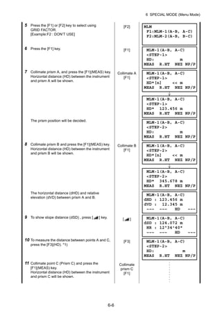 6-6
6 SPECIAL MODE (Menu Mode)
5 Press the [F1] or [F2] key to select using
GRID FACTOR.
[Example:F2 : DON’T USE]
[F2]
6 Press the [F1] key. [F1]
7 Collimate prism A, and press the [F1](MEAS) key.
Horizontal distance (HD) between the instrument
and prism A will be shown.
Collimate A
[F1]
The prism position will be decided.
8 Collimate prism B and press the [F1](MEAS) key.
Horizontal distance (HD) between the instrument
and prism B will be shown.
Collimate B
[F1]
The horizontal distance (dHD) and relative
elevation (dVD) between prism A and B.
9 To show slope distance (dSD) , press [ ] key. [ ]
10 To measure the distance between points A and C,
press the [F3](HD). *1)
[F3]
11 Collimate point C (Prism C) and press the
[F1](MEAS) key.
Horizontal distance (HD) between the instrument
and prism C will be shown.
Collimate
prism C
[F1]
MLM
F1:MLM-1(A-B, A-C)
F2:MLM-2(A-B, B-C)
MLM-1(A-B, A-C)
<STEP-1>
HD: m
MEAS R.HT NEZ NP/P
MLM-1(A-B, A-C)
<STEP-1>
HD*[n] << m
MEAS R.HT NEZ NP/P
MLM-1(A-B, A-C)
<STEP-1>
HD* 123.456 m
MEAS R.HT NEZ NP/P
MLM-1(A-B, A-C)
<STEP-2>
HD: m
MEAS R.HT NEZ NP/P
MLM-1(A-B, A-C)
<STEP-2>
HD*[n] << m
MEAS R.HT NEZ NP/P
MLM-1(A-B, A-C)
<STEP-2>
HD* 345.678 m
MEAS R.HT NEZ NP/P
MLM-1(A-B, A-C)
dHD : 123.456 m
dVD : 12.345 m
––– ––– HD –––
MLM-1(A-B, A-C)
dSD : 124.072 m
HR : 12°34'40"
––– ––– HD –––
MLM-1(A-B, A-C)
<STEP-2>
HD: m
MEAS R.HT NEZ NP/P
 
