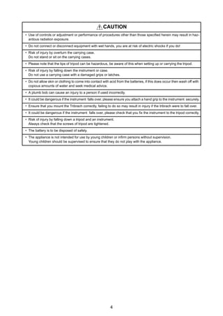 4
CAUTION
• Use of controls or adjustment or performance of procedures other than those specified herein may result in haz-
ardous radiation exposure.
• Do not connect or disconnect equipment with wet hands, you are at risk of electric shocks if you do!
• Risk of injury by overturn the carrying case.
Do not stand or sit on the carrying cases.
• Please note that the tips of tripod can be hazardous, be aware of this when setting up or carrying the tripod.
• Risk of injury by falling down the instrument or case.
Do not use a carrying case with a damaged grips or latches.
• Do not allow skin or clothing to come into contact with acid from the batteries, if this does occur then wash off with
copious amounts of water and seek medical advice.
• A plumb bob can cause an injury to a person if used incorrectly.
• It could be dangerous if the instrument falls over, please ensure you attach a hand grip to the instrument securely.
• Ensure that you mount the Tribrach correctly, failing to do so may result in injury if the tribrach were to fall over.
• It could be dangerous if the instrument falls over, please check that you fix the instrument to the tripod correctly.
• Risk of injury by falling down a tripod and an instrument.
Always check that the screws of tripod are tightened.
• The battery is to be disposed of safely.
• The appliance is not intended for use by young children or infirm persons without supervision.
Young children should be supervised to ensure that they do not play with the appliance.
 