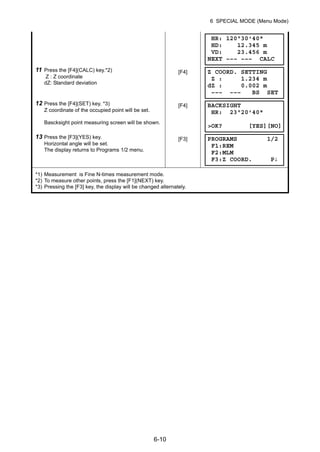 6-10
6 SPECIAL MODE (Menu Mode)
11 Press the [F4](CALC) key.*2)
Z : Z coordinate
dZ: Standard deviation
[F4]
12 Press the [F4](SET) key. *3)
Z coordinate of the occupied point will be set.
Bascksight point measuring screen will be shown.
[F4]
13 Press the [F3](YES) key.
Horizontal angle will be set.
The display returns to Programs 1/2 menu.
[F3]
*1) Measurement is Fine N-times measurement mode.
*2) To measure other points, press the [F1](NEXT) key.
*3) Pressing the [F3] key, the display will be changed alternately.
HR: 120°30'40"
HD: 12.345 m
VD: 23.456 m
NEXT ––– ––– CALC
Z COORD. SETTING
Z : 1.234 m
dZ : 0.002 m
––– ––– BS SET
BACKSIGHT
HR: 23°20'40"
>OK? [YES][NO]
PROGRAMS 1/2
F1:REM
F2:MLM
F3:Z COORD. P↓
 