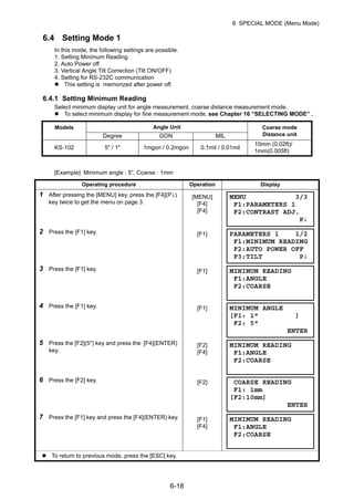 6-18
6 SPECIAL MODE (Menu Mode)
6.4 Setting Mode 1
In this mode, the following settings are possible.
1. Setting Minimum Reading
2. Auto Power off
3. Vertical Angle Tilt Correction (Tilt ON/OFF)
4. Setting for RS-232C communication
This setting is memorized after power off.
6.4.1 Setting Minimum Reading
Select minimum display unit for angle measurement, coarse distance measurement mode.
To select minimum display for fine measurement mode, see Chapter 16 “SELECTING MODE” .
[Example] Minimum angle : 5”, Coarse : 1mm
Models Angle Unit Coarse mode
Distance unitDegree GON MIL
KS-102 5" / 1" 1mgon / 0.2mgon 0.1mil / 0.01mil
10mm (0.02ft)/
1mm(0.005ft)
Operating procedure Operation Display
1 After pressing the [MENU] key, press the [F4](P↓)
key twice to get the menu on page 3.
[MENU]
[F4]
[F4]
2 Press the [F1] key. [F1]
3 Press the [F1] key. [F1]
4 Press the [F1] key. [F1]
5 Press the [F2](5") key and press the [F4](ENTER)
key.
[F2]
[F4]
6 Press the [F2] key. [F2]
7 Press the [F1] key and press the [F4](ENTER) key. [F1]
[F4]
To return to previous mode, press the [ESC] key.
MENU 3/3
F1:PARAMETERS 1
F2:CONTRAST ADJ.
P↓
PARAMETERS 1 1/2
F1:MINIMUM READING
F2:AUTO POWER OFF
F3:TILT P↓
MINIMUM READING
F1:ANGLE
F2:COARSE
MINIMUM ANGLE
[F1: 1" ]
F2: 5"
ENTER
MINIMUM READING
F1:ANGLE
F2:COARSE
COARSE READING
F1: 1mm
[F2:10mm]
ENTER
MINIMUM READING
F1:ANGLE
F2:COARSE
 