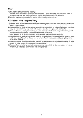 5
User
1)This product is for professional use only!
The user is required to be a qualified surveyor or have a good knowledge of surveying, in order to
understand the user and safety instructions, before operating, inspecting or adjusting.
2)Wear the required protectors (safety shoes, helmet, etc.) when operating.
Exceptions from Responsibility
1)The user of this product is expected to follow all operating instructions and make periodic checks of the
product’s performance.
2)The manufacturer, or its representatives, assumes no responsibility for results of a faulty or intentional
usage or misuse including any direct, indirect, consequential damage, and loss of profits.
3)The manufacturer, or its representatives, assumes no responsibility for consequential damage, and
loss of profits by any disaster, (an earthquake, storms, floods etc.).
A fire, accident, or an act of a third party and/or a usage any other usual conditions.
4)The manufacturer, or its representatives, assumes no responsibility for any damage, and loss of profits
due to a change of data, loss of data, an interruption of business etc., caused by using the product or
an unusable product.
5)The manufacturer, or its representatives, assumes no responsibility for any damage, and loss of profits
caused by usage except for explained in the user manual.
6)The manufacturer, or its representatives, assumes no responsibility for damage caused by wrong
movement, or action due to connecting with other products.
 