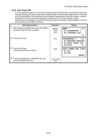 6-19
6 SPECIAL MODE (Menu Mode)
6.4.2 Auto Power Off
If no key operation is given or no process of measurement is performed for more than 30 minutes (No
change exceeding 30” has occurred during horizontal angle or vertical angle measurement.), the power
turns off automatically. If the instrument is set at distance measurement mode (No change in distance
exceeding 10cm has occurred during distance measurement), the mode changes to angle
measurement automatically in case that the instrument does not operate for approximately 10 minutes,
and the power turns off after 20 minutes.
Operating procedure Operation Display
1 After pressing the [MENU] key, press the [F4](P↓)
key twice to get the menu on page 3.
[MENU]
[F4]
[F4]
2 Press the [F1] key. [F1]
3 Press the [F2] key.
The data previously set is shown.
[F2]
4 Press the [F1](ON) key or [F2](OFF) key, and
press the [F4](ENTER) key.
[F1] or [F2]
[F4]
MENU 3/3
F1:PARAMETERS 1
F2:CONTRAST ADJ.
P↓
PARAMETERS 1 1/2
F1:MINIMUM READING
F2:AUTO POWER OFF
F3:TILT P↓
AUTO POWER OFF [OFF]
F1:ON
F2:OFF
ENTER
 