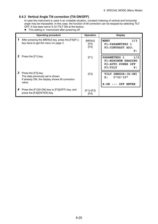 6-20
6 SPECIAL MODE (Menu Mode)
6.4.3 Vertical Angle Tilt correction (Tilt ON/OFF)
In case the instrument is used in an unstable situation, constant indexing of vertical and horizontal
angle may be impossible. In this case, the function of tilt correction can be stopped by selecting TILT
OFF. It has been set to X (V) TILT ON at the factory.
This setting is memorized after powering off.
Operating procedure Operation Display
1 After pressing the [MENU] key, press the [F4](P↓)
key twice to get the menu on page 3.
[MENU]
[F4]
[F4]
2 Press the [F1] key. [F1]
3 Press the [F3] key.
The data previously set is shown.
If already ON, the display shows tilt correction
value.
[F3]
4 Press the [F1](X-ON) key or [F3](OFF) key, and
press the [F4](ENTER) key.
[F1]~[F3]
[F4]
MENU 3/3
F1:PARAMETERS 1
F2:CONTRAST ADJ.
P↓
PARAMETERS 1 1/2
F1:MINIMUM READING
F2:AUTO POWER OFF
F3:TILT P↓
TILT SENSOR:[X-ON]
X: 0°02'10"
X-ON --- OFF ENTER
 