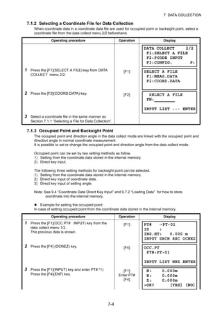 7-4
7 DATA COLLECTION
7.1.2 Selecting a Coordinate File for Data Collection
When coordinate data in a coordinate data file are used for occupied point or backsight point, select a
coordinate file from the data collect menu 2/2 beforehand.
7.1.3 Occupied Point and Backsight Point
The occupied point and direction angle in the data collect mode are linked with the occupied point and
direction angle in normal coordinate measurement.
It is possible to set or change the occupied point and direction angle from the data collect mode.
Occupied point can be set by two setting methods as follow.
1) Setting from the coordinate data stored in the internal memory.
2) Direct key input.
The following three setting methods for backsight point can be selected.
1) Setting from the coordinate data stored in the internal memory.
2) Direct key input of coordinate data.
3) Direct key input of setting angle.
Note: See 9.4 “Coordinate Data Direct Key Input” and 9.7.2 “Loading Data” for how to store
coordinate into the internal memory.
Example for setting the occupied point:
In case of setting occupied point from the coordinate data stored in the internal memory.
Operating procedure Operation Display
1 Press the [F1](SELECT A FILE) key from DATA
COLLECT menu 2/2.
[F1]
2 Press the [F2](COORD.DATA) key. [F2]
3 Select a coordinate file in the same manner as
Section 7.1.1 “Selecting a File for Data Collection”.
Operating procedure Operation Display
1 Press the [F1](OCC.PT# INPUT) key from the
data collect menu 1/2.
The previous data is shown.
[F1]
2 Press the [F4] (OCNEZ) key. [F4]
3 Press the [F1](INPUT) key and enter PT#.*1)
Press the [F4](ENT) key.
[F1]
Enter PT#
[F4]
DATA COLLECT 2/2
F1:SELECT A FILE
F2:PCODE INPUT
F3:CONFIG. P↓
SELECT A FILE
F1:MEAS.DATA
F2:COORD.DATA
SELECT A FILE
FN:
INPUT LIST --- ENTER
PT# →PT-01
ID :
INS.HT: 0.000 m
INPUT SRCH REC OCNEZ
OCC.PT
PT#:PT-01
INPUT LIST NEZ ENTER
N: 0.000m
E: 0.000m
Z: 0.000m
>OK? [YES] [NO]
 