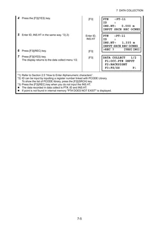 7-5
7 DATA COLLECTION
4 Press the [F3](YES) key. [F3]
5 Enter ID, INS.HT in the same way. *2),3)
6 Press [F3](REC) key.
Enter ID,
INS.HT
[F3]
7 Press [F3](YES) key.
The display returns to the data collect menu 1/2.
[F3]
*1) Refer to Section 2.5 “How to Enter Alphanumeric characters”.
*2) ID can be input by inputting a register number linked with PCODE Library.
To show the list of PCODE library, press the [F2](SRCH) key.
*3) Press the [F3](REC) key when you do not input the INS.HT.
The data recorded in data collect is PT#, ID and INS.HT.
If point is not found in internal memory "PT# DOES NOT EXIST" is displayed.
PT# →PT-11
ID :
INS.HT: 0.000 m
INPUT SRCH REC OCNEZ
PT# :PT-11
ID :
INS.HT→ 1.335 m
INPUT SRCH REC OCNEZ
>REC ? [YES][NO]
DATA COLLECT 1/2
F1:OCC.PT# INPUT
F2:BACKSIGHT
F3:FS/SS P↓
 