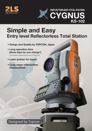Simple and Easy
Entry level Reflectorless Total Station
CYGNUS
REFLECTORLESS TOTAL STATION
KS-102
• Long range reflectorless
measurement
• Design and Quality by TOPCON, Japan
• Long operation time
(three days by one charge*)
• Laser pointer for layout
* one distance measurement every 30 seconds
 