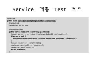 Service ?? Test ??
@Service
public class ServerServiceImpl implements ServerService {
@Autowired
ServerDao serverDao;
@Transactional
public Server discoveryServer(String ipAddress) {
Server server = serverDao.findServerByIpAddress(ipAddress);
if(server != null) {
throw new ServerDuplicatedException("Duplicated ipAddres=" + ipAddress);
}
Server newServer = new Server();
newServer.setIpAddress(ipAddress);
serverDao.save(newServer);
return newServer;
}
 