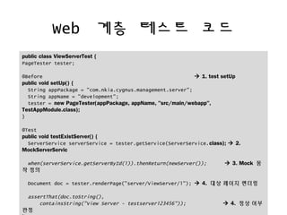 Web ?? ??? ??
public class ViewServerTest {
PageTester tester;
@Before ? 1. test setUp
public void setUp() {
String appPackage = "com.nkia.cygnus.management.server";
String appName = "development";
tester = new PageTester(appPackage, appName, "src/main/webapp",
TestAppModule.class);
}
@Test
public void testExistServer() {
ServerService serverService = tester.getService(ServerService.class); ? 2.
MockServerServic
when(serverService.getServerById(1)).thenReturn(newServer()); ? 3. Mock ?
? ??
Document doc = tester.renderPage("server/ViewServer/1"); ? 4. ?? ??? ???
assertThat(doc.toString(),
containsString("View Server - testserver123456")); ? 4. ?? ??
??
 