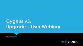 Cygnus v3.
Upgrade – User Webinar
February 2015
 