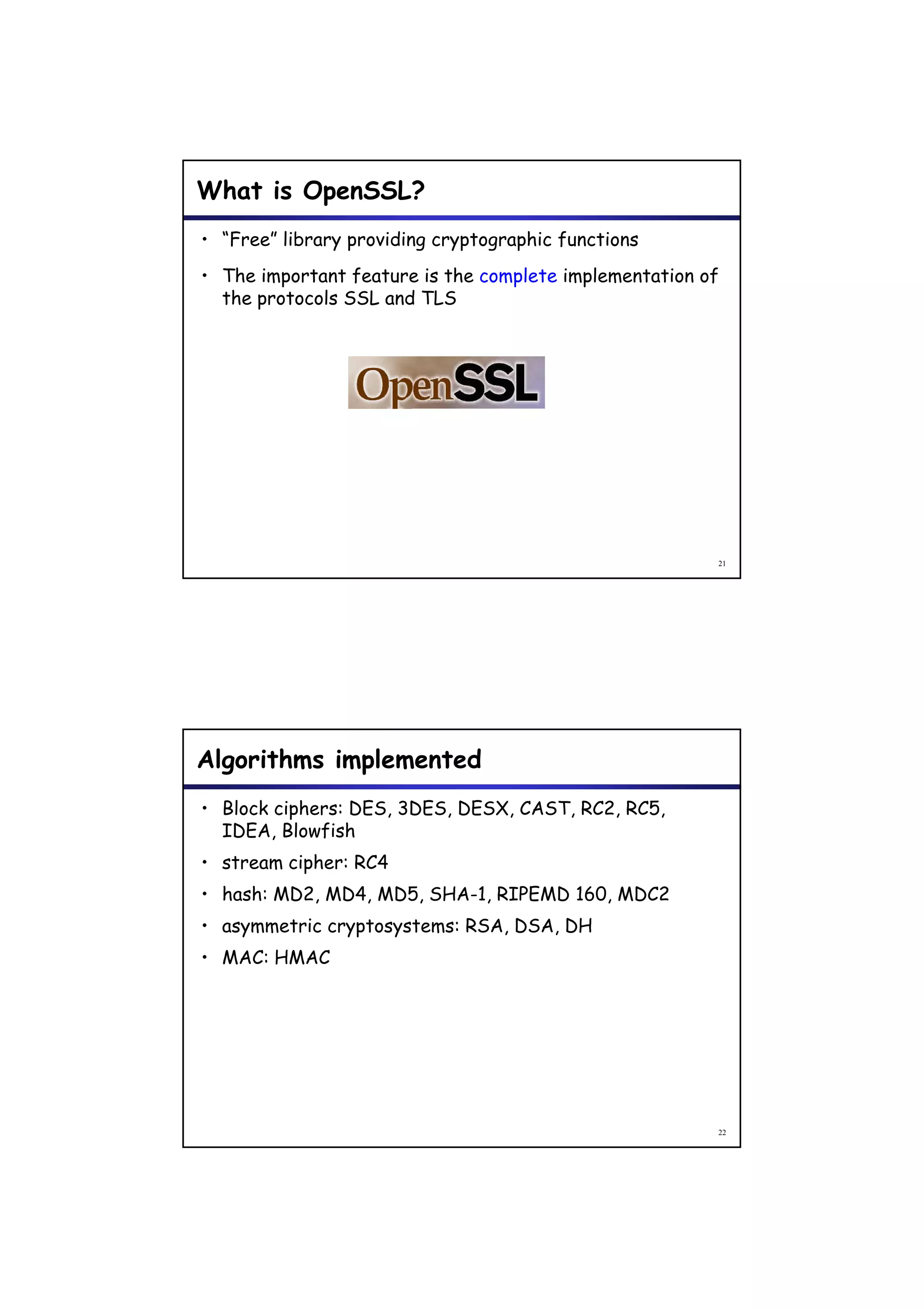 What is OpenSSL?
• “Free” library providing cryptographic functions
• The important feature is the complete implementation of
  the protocols SSL and TLS




                                                        21




Algorithms implemented
• Block ciphers: DES, 3DES, DESX, CAST, RC2, RC5,
  IDEA, Blowfish
• stream cipher: RC4
         cipher
• hash: MD2, MD4, MD5, SHA-1, RIPEMD 160, MDC2
• asymmetric cryptosystems: RSA, DSA, DH
• MAC: HMAC




                                                        22
 