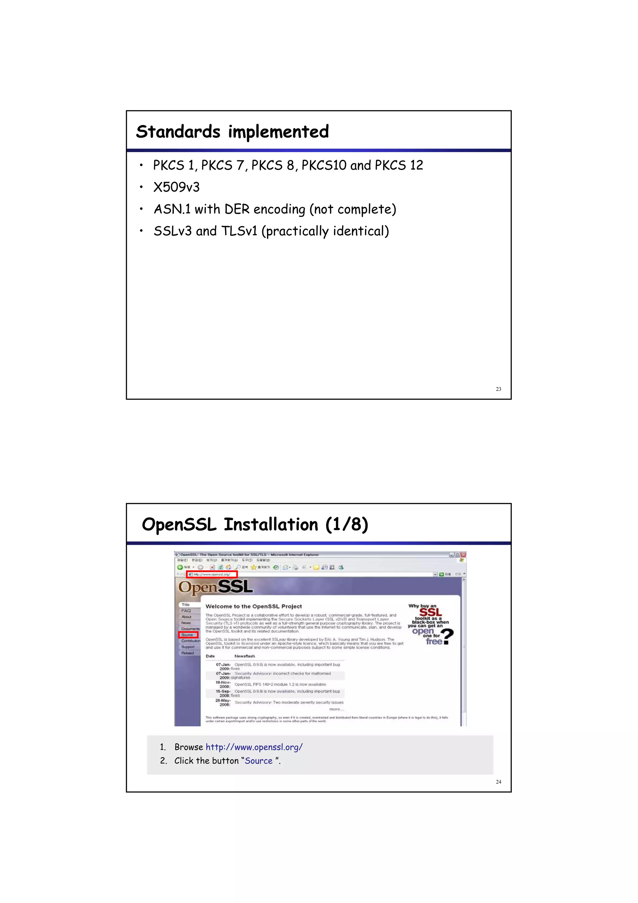 Standards implemented
• PKCS 1, PKCS 7, PKCS 8, PKCS10 and PKCS 12
• X509v3
• ASN 1 with DER encoding (n t complete)
  ASN.1 ith       nc din (not c mpl t )
• SSLv3 and TLSv1 (practically identical)




                                               23




OpenSSL Installation (1/8)




   1. Browse http://www.openssl.org/
   2. Click the button “Source ”.

                                               24
 