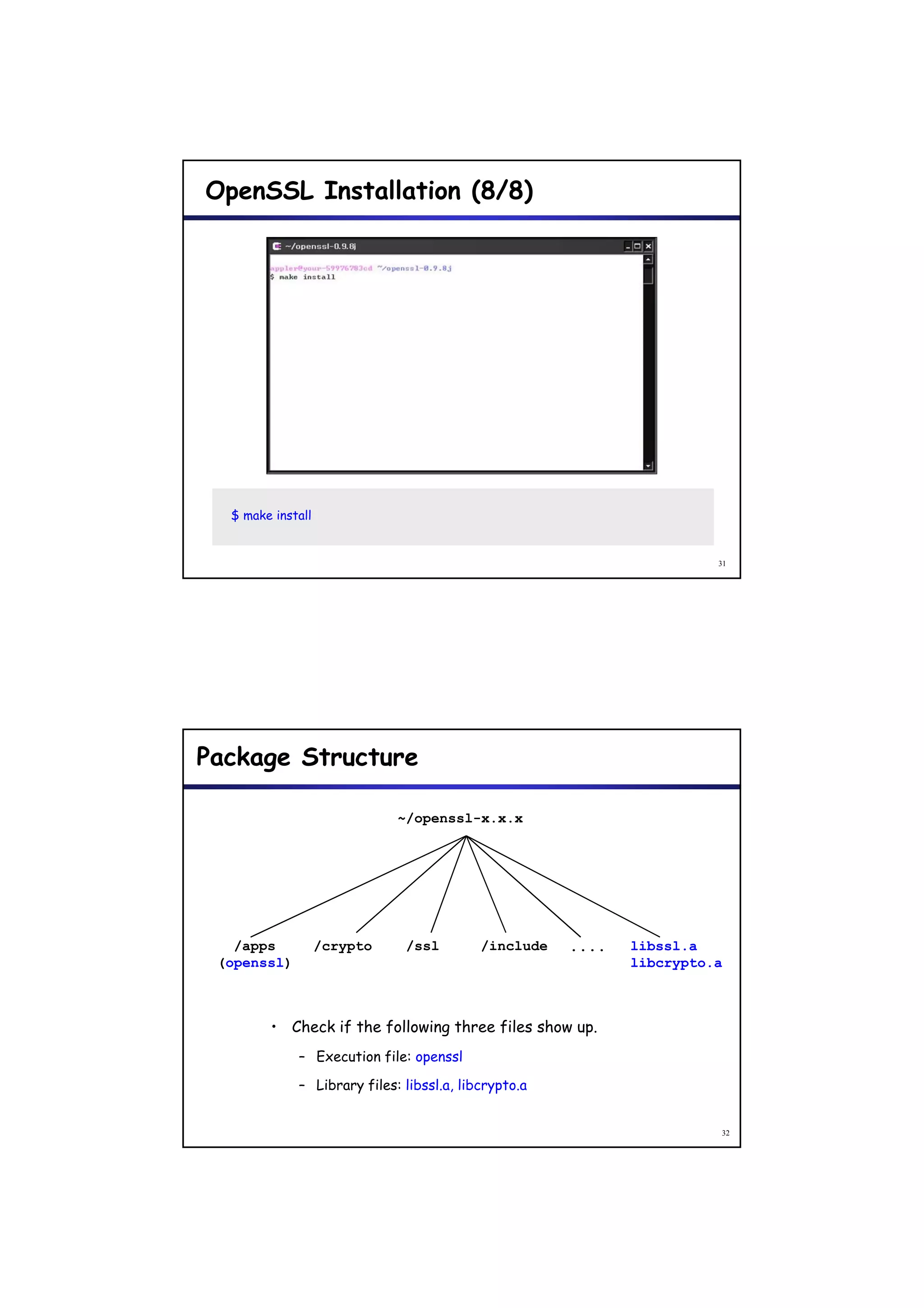 OpenSSL Installation (8/8)




  $ make install


                                                                       31




Package Structure

                             ~/openssl-x.x.x




   /apps           /crypto    /ssl         /include   ....   libssl.a
 (openssl)                                                   libcrypto.a



        • Check if the following three files show up.
             – Execution file: openssl

             – Library files: libssl.a, libcrypto.a


                                                                       32
 