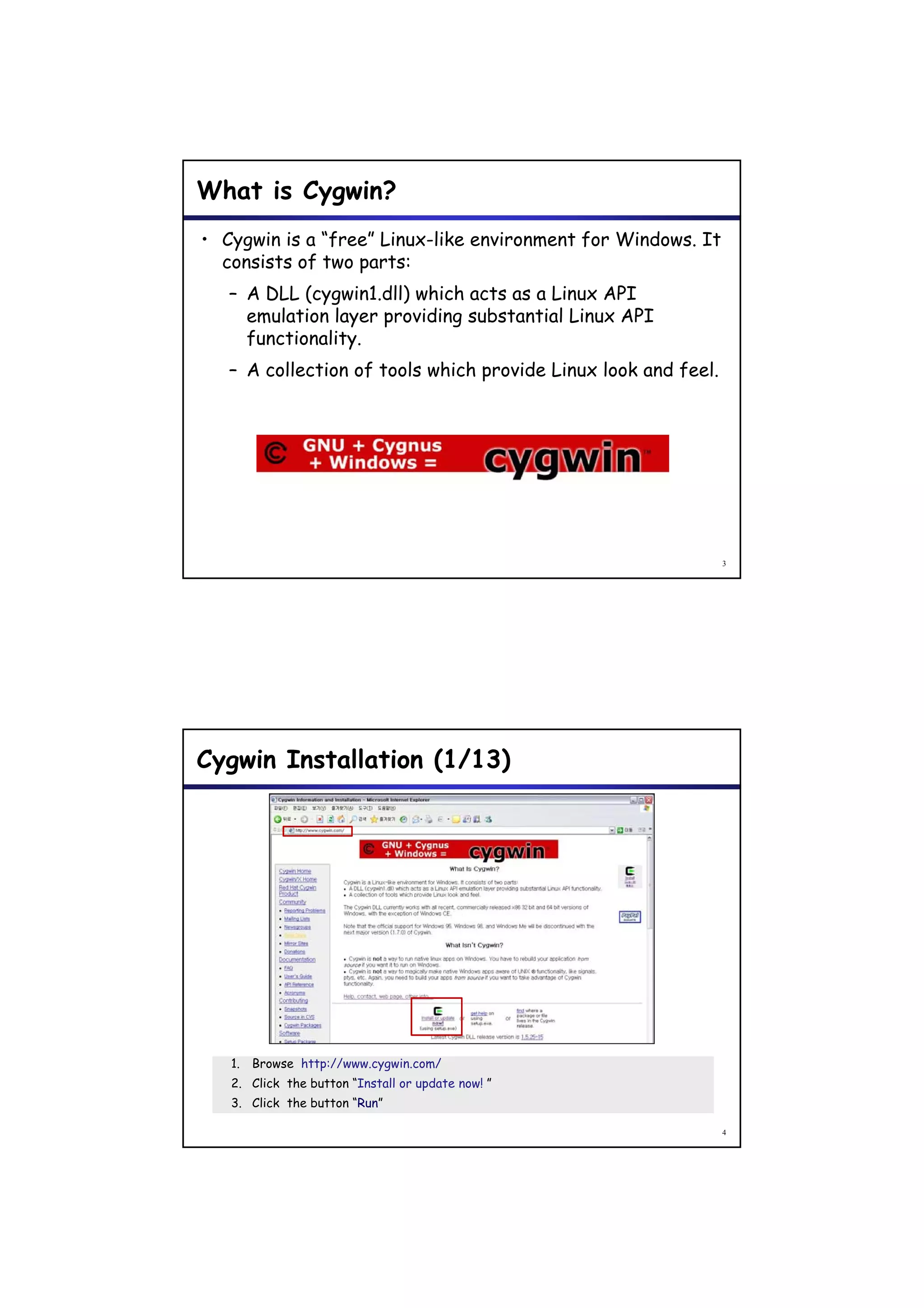 What is Cygwin?
• Cygwin is a “free” Linux-like environment for Windows. It
  consists of two parts:
   – A DLL (cygwin1.dll) which acts as a Linux API
     emulation layer providing substantial Linux API
     functionality.
   – A collection of tools which provide Linux look and feel.




                                                                3




Cygwin Installation (1/13)




   1. Browse http://www.cygwin.com/
   2. Click the button “Install or update now! ”
   3. Click the button “Run”

                                                                4
 
