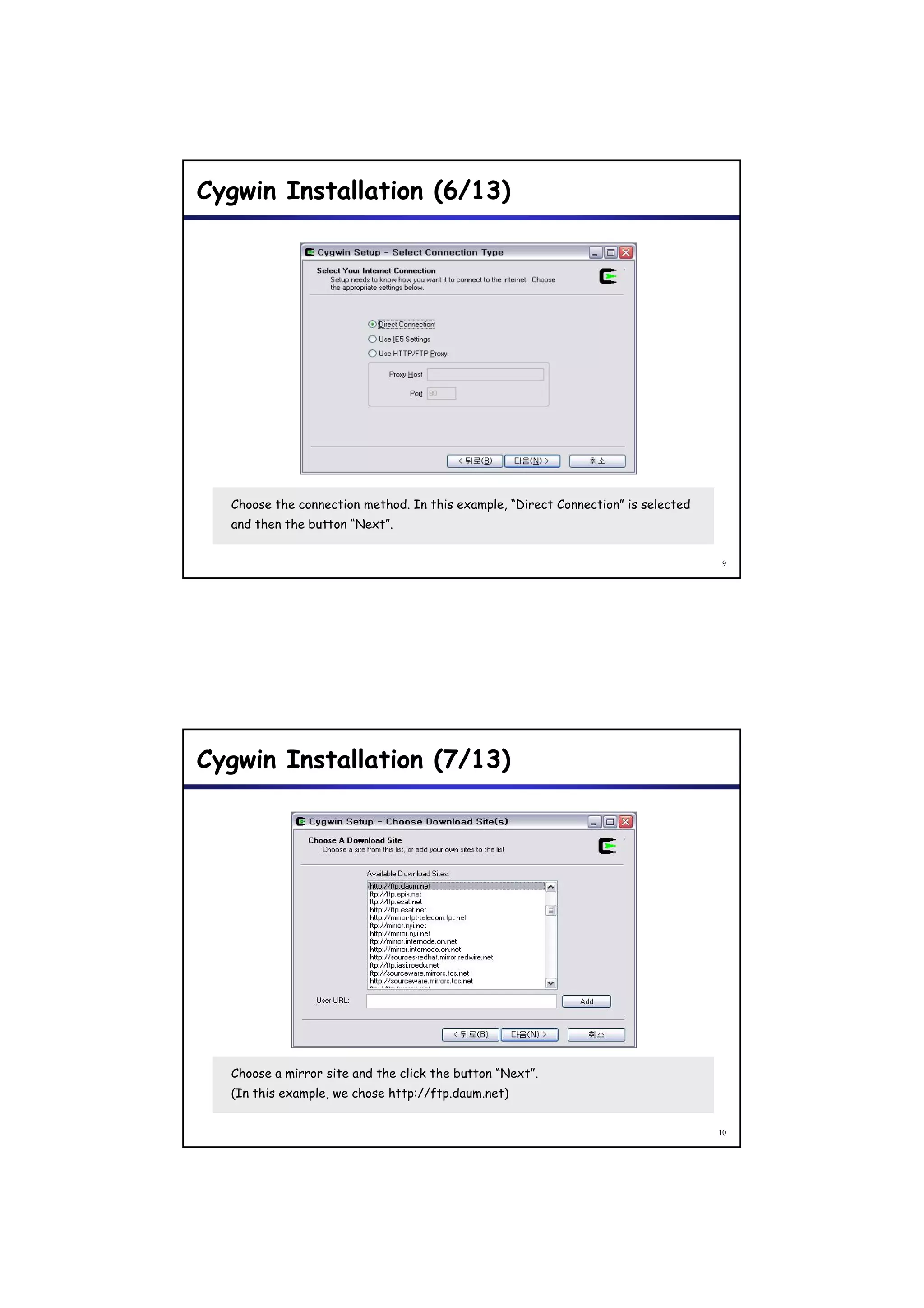 Cygwin Installation (6/13)




  Choose the connection method. In this example, “Direct Connection” is selected
  and then the button “Next”.


                                                                                    9




Cygwin Installation (7/13)




  Choose a mirror site and the click the button “Next”.
  (In this example, we chose http://ftp.daum.net)


                                                                                   10
 