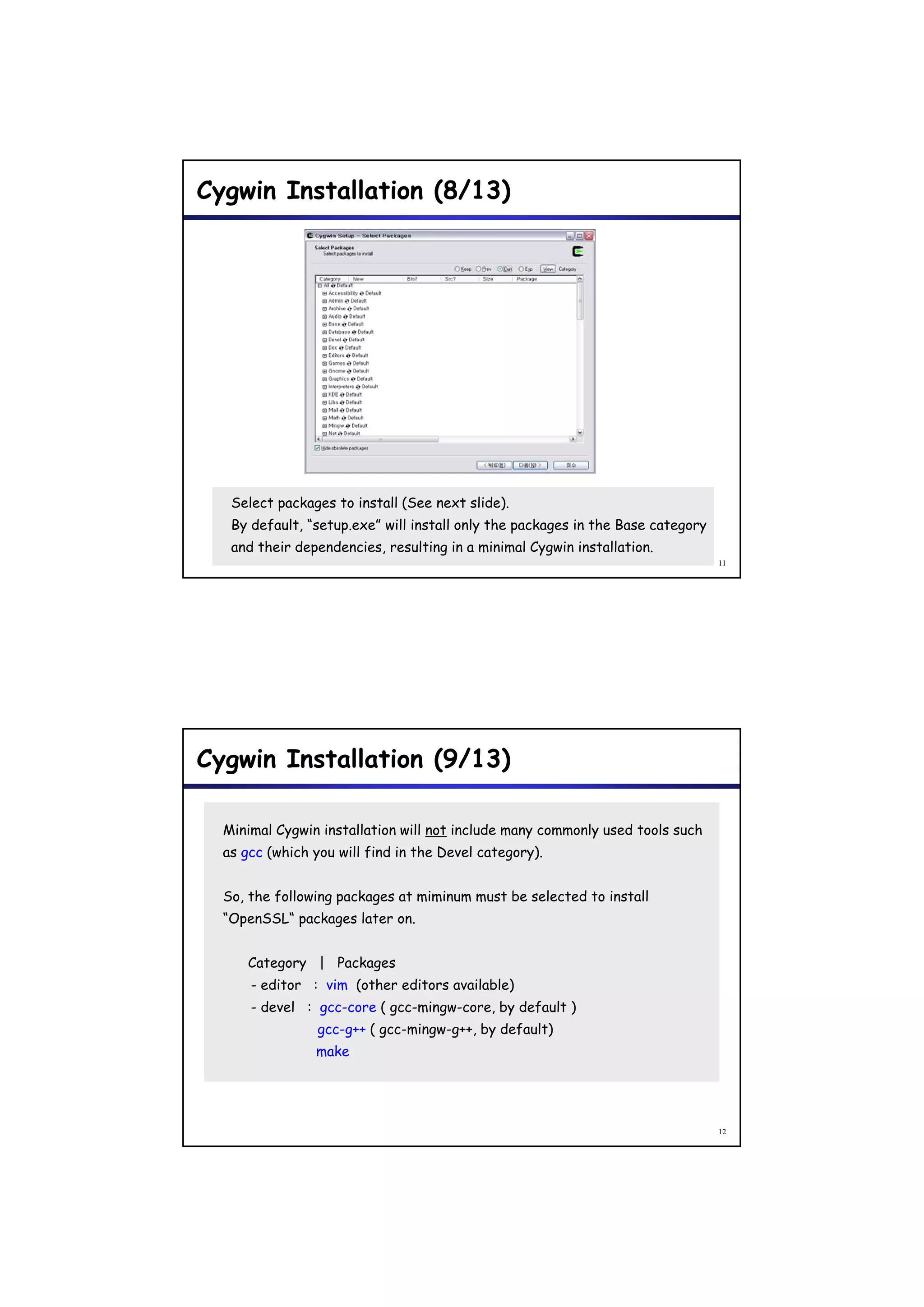Cygwin Installation (8/13)




   Select packages to install (See next slide).
   By default, “setup.exe” will install only the packages in the Base category
   and their dependencies, resulting in a minimal Cygwin installation.
                                                                                 11




Cygwin Installation (9/13)

  Minimal Cygwin installation will not include many commonly used tools such
  as gcc (which you will find in the Devel category).


  So, the following packages at miminum must be selected to install
  “OpenSSL“ packages later on.


     Category | Packages
      - editor : vim (other editors available)
      - devel : gcc-core ( gcc-mingw-core by default )
                           gcc-mingw-core,
                 gcc-g++ ( gcc-mingw-g++, by default)
                make




                                                                                 12
 