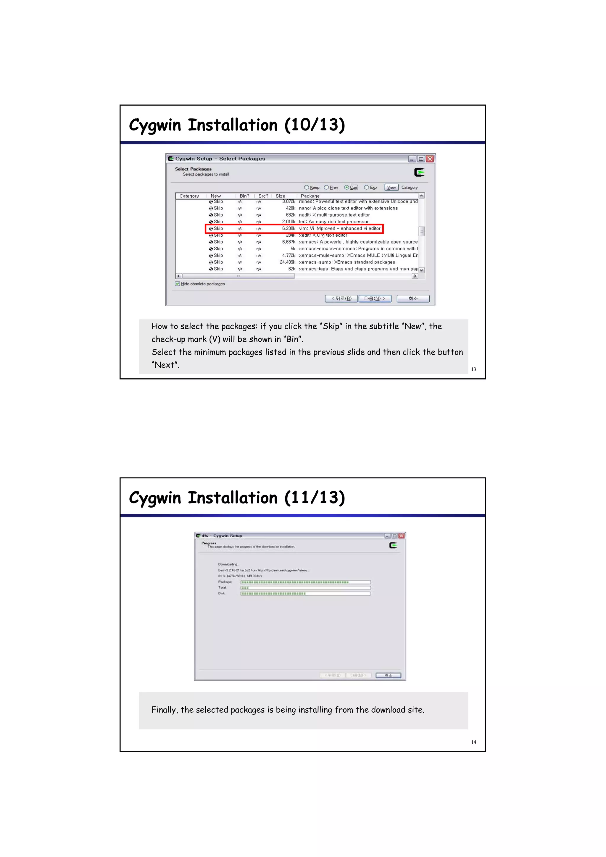 Cygwin Installation (10/13)




  How to select the packages: if you click the “Skip” in the subtitle “New”, the
  check-up mark (V) will be shown in “Bin”.
  Select the minimum packages listed in the previous slide and then click the button
  “Next”.                                                                              13




Cygwin Installation (11/13)




  Finally, the selected packages is being installing from the download site.


                                                                                       14
 