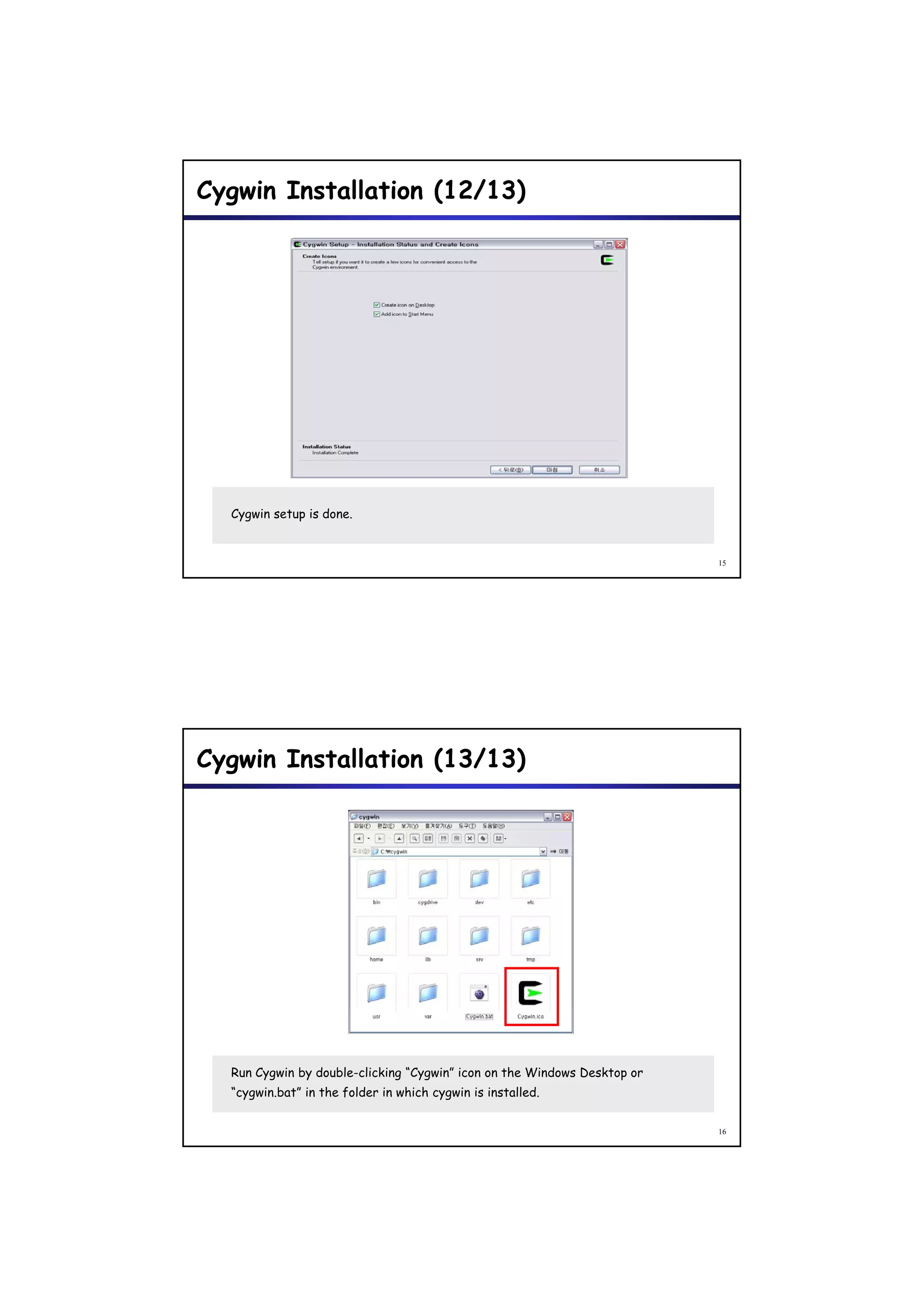 Cygwin Installation (12/13)




  Cygwin setup is done.


                                                                          15




Cygwin Installation (13/13)




  Run Cygwin by double-clicking “Cygwin” icon on the Windows Desktop or
  “cygwin.bat” in the folder in which cygwin is installed.


                                                                          16
 
