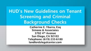 HUD’s New Guidelines on Tenant
Screening and Criminal
Background Checks
Catherine E. Ybarra, Esq
Simone & Associates
3702 4th Avenue
San Diego, CA 92103
Telephone: (619) 235-6180
landlordslegalcenter.com
 