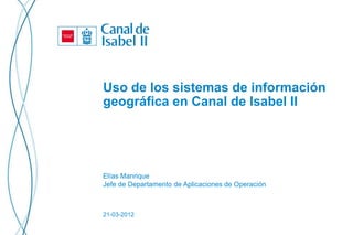 Uso de los sistemas de información
geográfica en Canal de Isabel II




Elías Manrique
Jefe de Departamento de Aplicaciones de Operación



21-03-2012
 