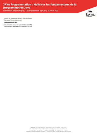 CERTYOU, 37 rue des Mathurins, 75008 PARIS - SAS au capital de 10 000 Euros
Tél : 01 42 93 52 72 - Fax : 01 70 72 02 72 - contact@certyou.com - www.certyou.com
RCS de Paris n° 804 509 461- TVA intracommunautaire FR03 804509461 - APE 8559A
Déclaration d’activité enregistrée sous le N° 11 75 52524 75 auprès du préfet de région d’Ile-de-France
JAVA Programmation : Maîtriser les fondamentaux de la
programmation Java
Formation Informatique / Développement logiciel / JAVA et JEE
Gestion des événements utilisateur avec les Listeners
Les classes internes et anonymes
Aspects Avancés Java
Les annotations Java et les Types Génériques JAVA 5
Appréhender le développement multithreads en Java
 