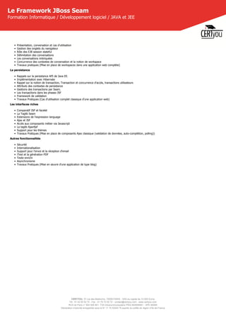 CERTYOU, 37 rue des Mathurins, 75008 PARIS - SAS au capital de 10 000 Euros
Tél : 01 42 93 52 72 - Fax : 01 70 72 02 72 - contact@certyou.com - www.certyou.com
RCS de Paris n° 804 509 461- TVA intracommunautaire FR03 804509461 - APE 8559A
Déclaration d’activité enregistrée sous le N° 11 75 52524 75 auprès du préfet de région d’Ile-de-France
Le Framework JBoss Seam
Formation Informatique / Développement logiciel / JAVA et JEE
• Présentation, conversation et cas d'utilisation
• Gestion des onglets du navigateur
• Rôle des EJB session stateful
• Délimitation des conversations
• Les conversations imbriquées
• Concurrence des contextes de conversation et la notion de workspace
• Travaux pratiques (Mise en place de workspaces dans une application web complète)
La persistance
• Rappels sur la persistance API de Java EE.
• Implémentation avec Hibernate
• Rappel sur la notion de transaction, Transaction et concurrence d'accès, transactions utilisateurs
• Attributs des contextes de persistance
• Gestions des transactions par Seam.
• Les transactions dans les phases JSF
• Framework de validation
• Travaux Pratiques (Cas d'utilisation complet classique d'une application web)
Les interfaces riches
• Comparatif JSP et facelet
• La Taglib Seam
• Extensions de l'expression language
• Ajax et JSF
• Accès aux composants métier via Javascript
• La taglib Ajax4jsf
• Support pour les thèmes
• Travaux Pratiques (Mise en place de composants Ajax classique (validation de données, auto-complétion, polling))
Autres fonctionnalités
• Sécurité
• Internationalisation
• Support pour l'envoi et la réception d'email
• iText et la génération PDF
• Texte enrichi
• Asynchronisme
• Travaux Pratiques (Mise en œuvre d'une application de type blog)
 