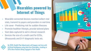 Wearables powered by
Internet of Things
“
By 2020, Health Plan Adjustments will happen real time with
Artificial Intelligence using data from Wearables, resulting in
20% More Patients Being Engaged in Their Health
» Wearable connected devices monitor/collect vital
stats, transmit to payers and providers in real-time.
» Life saver - Predicting risk for sudden illnesses
» Promote healthier lifestyle, provide tailored plans
» Vast data captured to aid in clinical research
» Devices the size of a credit card for ECGs,
Ultrasounds and D-I-Y diagnostic tests etc.
 
