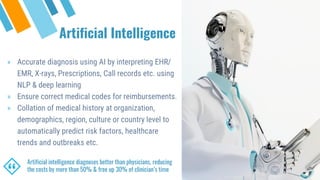 Artificial Intelligence
“
Artificial intelligence diagnoses better than physicians, reducing
the costs by more than 50% & free up 30% of clinician’s time
» Accurate diagnosis using AI by interpreting EHR/
EMR, X-rays, Prescriptions, Call records etc. using
NLP & deep learning
» Ensure correct medical codes for reimbursements.
» Collation of medical history at organization,
demographics, region, culture or country level to
automatically predict risk factors, healthcare
trends and outbreaks etc.
 