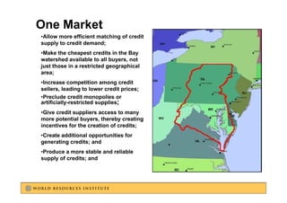 Intrastate Trading (Current Situation)
One Market
•Allow more efficient matching of credit
supply to credit demand;
•Make the cheapest credits in the Bay
                p                    y
watershed available to all buyers, not
just those in a restricted geographical
area;
•Increase competition among credit
sellers, leading to lower credit prices;
•Preclude credit monopolies or
artificially restricted supplies;
artificially-restricted
•Give credit suppliers access to many
more potential buyers, thereby creating
                                           Patuxent
incentives for the creation of credits;
•Create additional opportunities for
generating credits; and
•Produce a more stable and reliable
supply of credits; and
 