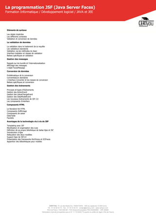 CERTYOU, 37 rue des Mathurins, 75008 PARIS - SAS au capital de 10 000 Euros
Tél : 01 42 93 52 72 - Fax : 01 70 72 02 72 - contact@certyou.com - www.certyou.com
RCS de Paris n° 804 509 461- TVA intracommunautaire FR03 804509461 - APE 8559A
Déclaration d’activité enregistrée sous le N° 11 75 52524 75 auprès du préfet de région d’Ile-de-France
La programmation JSF (Java Server Faces)
Formation Informatique / Développement logiciel / JAVA et JEE
Eléments de syntaxe
Les objets implicites
Les différents contextes
Validation et conversion de données
La validation de données
La validation dans le traitement de la requête
Les validateurs standards
Validation via les méthodes du bean
Interface Validator et classes de validation
Balises spécifiques et validation
Gestion des messages
Rappels sur les bundle et l'internationalisation
Affichage des messages
L'objet FacesMessage
Conversion de données
Problématique de la conversion
Convertisseurs standards
L'interface Converter et les classes de conversion
Balises spécifiques et conversion
Gestion des évènements
Principes et types d'évènements
Gestion des ActionEvent
Gestion des ValueChangeEvent
Gestion des DataModelEvent
Les nouveaux évènements de JSF 2.0
Les composants d'interface
Composants HTML
Le Renderer Kit HTML
Composants d'affichage
Composants de saisie
DataTable
Facelets
Avantages de la technologie vis à vis de JSP
Templating avec JSF
Réutilisation et organisation des vues
Définition de sa propre biliothèque de balise Ajax et JSF
Introduction à Ajax
Adéquation des deux modèles
Support Ajax de JSF2.0
Présentation des frameworks RichFaces et ICEFaces
Apparition des bilbiothèques pour mobiles
 