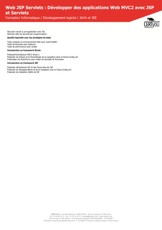 CERTYOU, 37 rue des Mathurins, 75008 PARIS - SAS au capital de 10 000 Euros
Tél : 01 42 93 52 72 - Fax : 01 70 72 02 72 - contact@certyou.com - www.certyou.com
RCS de Paris n° 804 509 461- TVA intracommunautaire FR03 804509461 - APE 8559A
Déclaration d’activité enregistrée sous le N° 11 75 52524 75 auprès du préfet de région d’Ile-de-France
Web JSP Servlets : Développer des applications Web MVC2 avec JSP
et Servlets
Formation Informatique / Développement logiciel / JAVA et JEE
Sécuriser l'accès à une application avec SSL
Gérerles rôles de Sécurité par programmation
Qualité logicielle avec les stratégies de tests
Tests unitaires en environnement Web avec Junit/TestNG
Tests fonctionnels avec Selenium
Tests de performance avec Jmeter
Introduction au framework Struts
Présenterl'architecture MVC2 Struts 1
Présenter les Actions et le Paramétrage de la navigation dans le Struts-Config.xml
Présentater les ActionForm pour traiter les données de formulaire
Introduction au framework JSF
Présenter leframework JSF et des Faces dans les JSP
Présenter les Managed Beans et de la navigation avec le Faces-Config.xml
Présenter les Validators Natifs de JSF
 