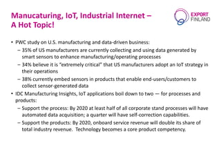 Manucaturing, IoT, Industrial Internet –
A Hot Topic!
• PWC study on U.S. manufacturing and data-driven business:
– 35% of US manufacturers are currently collecting and using data generated by
smart sensors to enhance manufacturing/operating processes
– 34% believe it is “extremely critical” that US manufacturers adopt an IoT strategy in
their operations
– 38% currently embed sensors in products that enable end-users/customers to
collect sensor-generated data
• IDC Manufacturing Insights, IoT applications boil down to two — for processes and
products:
– Support the process: By 2020 at least half of all corporate stand processes will have
automated data acquisition; a quarter will have self-correction capabilities.
– Support the products: By 2020, onboard service revenue will double its share of
total industry revenue. Technology becomes a core product competency.
 